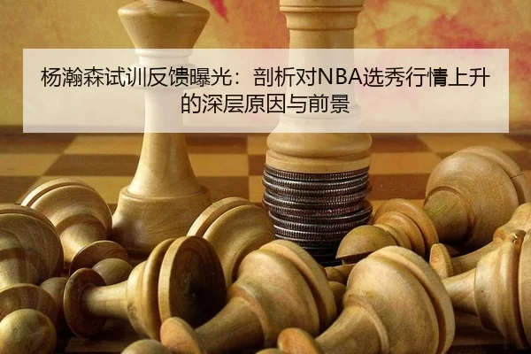 杨瀚森试训反馈曝光：剖析对NBA选秀行情上升的深层原因与前景